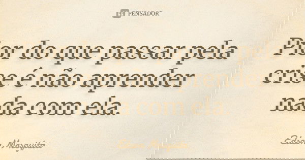 Pior do que passar pela crise é não aprender nada com ela.... Frase de Edson Mesquita.