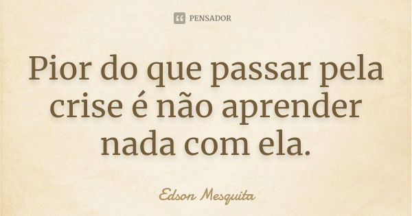 Pior do que passar pela crise é não aprender nada com ela.... Frase de Edson Mesquita.