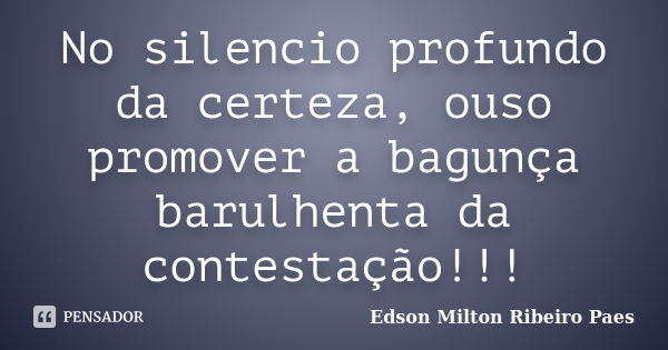 No silencio profundo da certeza, ouso promover a bagunça barulhenta da contestação!!!... Frase de Edson Milton Ribeiro Paes.