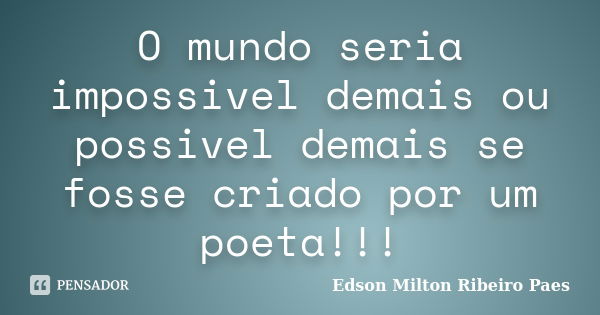 O mundo seria impossivel demais ou possivel demais se fosse criado por um poeta!!!... Frase de Edson Milton Ribeiro Paes.