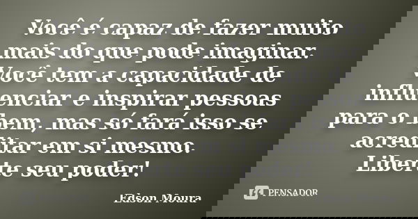 Você é capaz de fazer muito mais do que pode imaginar. Você tem a capacidade de influenciar e inspirar pessoas para o bem, mas só fará isso se acreditar em si m... Frase de Edson Moura.