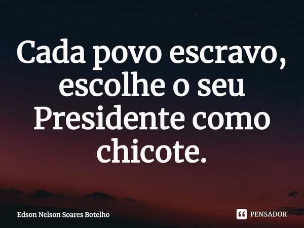 ⁠Cada povo escravo, escolhe o seu Presidente como chicote.... Frase de Edson Nelson Soares Botelho.