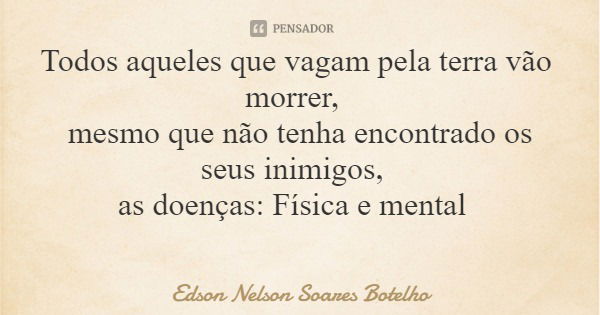Todos aqueles que vagam pela terra vão morrer, mesmo que não tenha encontrado os seus inimigos, as doenças: Física e mental... Frase de Edson Nelson Soares Botelho.