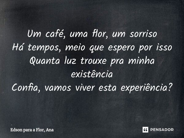 ⁠Um café, uma flor, um sorriso Há tempos, meio que espero por isso Quanta luz trouxe pra minha existência Confia, vamos viver esta experiência?... Frase de Edson para a Flor, Ana.