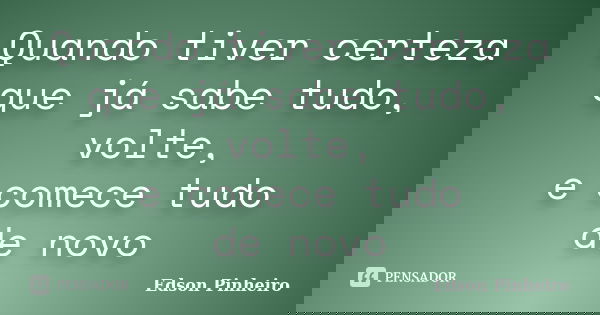 Quando tiver certeza que já sabe tudo, volte, e comece tudo de novo... Frase de Edson Pinheiro.