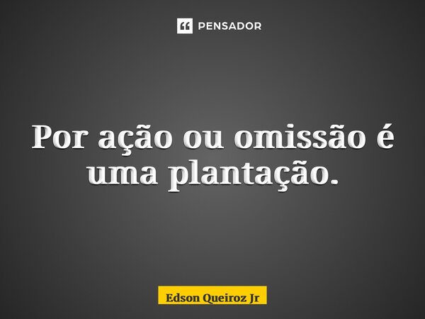 ⁠Por ação ou omissão é uma plantação.... Frase de EDSON QUEIROZ JR.