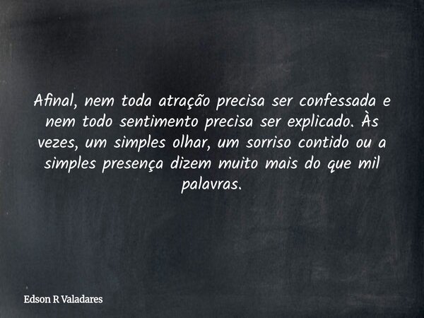 Afinal, nem toda atração precisa ser confessada e nem todo sentimento precisa ser explicado. Às vezes, um simples olhar, um sorriso contido ou a simples presenç... Frase de Edson R Valadares.