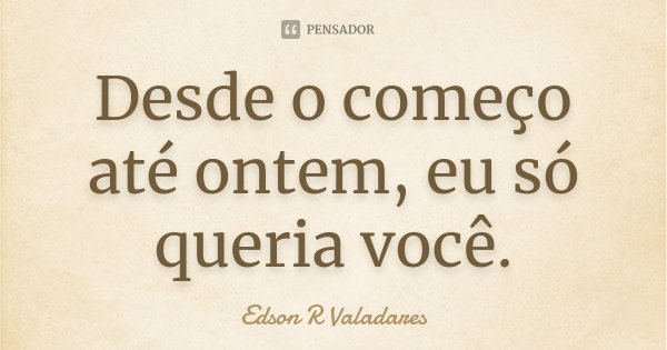 Desde o começo até ontem, eu só queria você.... Frase de Edson R Valadares.