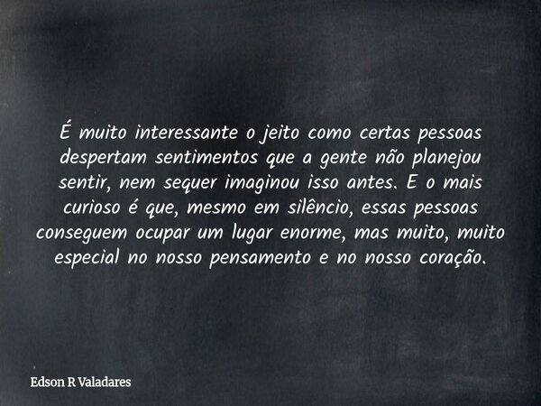 É muito interessante o jeito como certas pessoas despertam sentimentos que a gente não planejou sentir, nem sequer imaginou isso antes. E o mais curioso é que, ... Frase de Edson R Valadares.