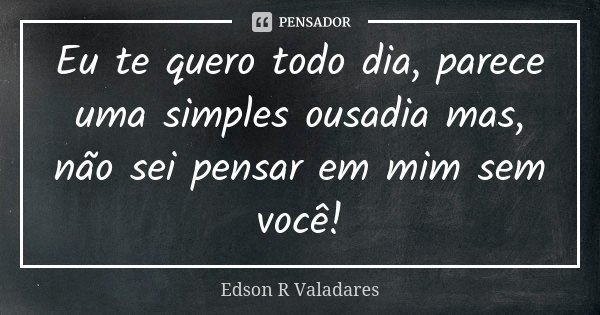 Eu te quero todo dia, parece uma simples ousadia mas, não sei pensar em mim sem você!... Frase de Edson R Valadares.