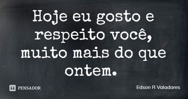 Hoje eu gosto e respeito você, muito mais do que ontem.... Frase de Edson R Valadares.