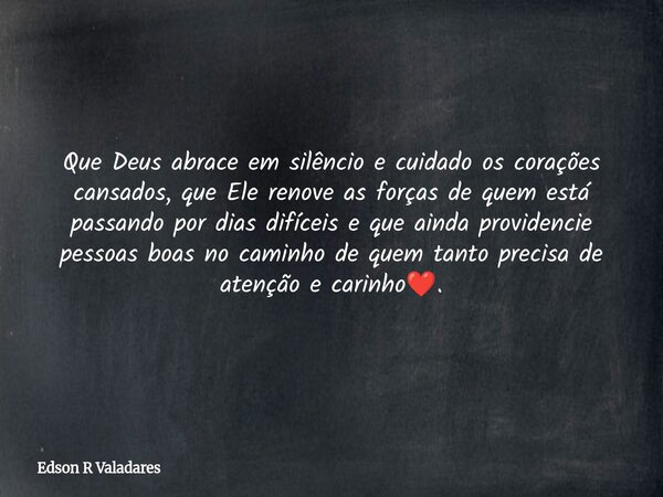 Que Deus abrace em silêncio e cuidado os corações cansados, que Ele renove as forças de quem está passando por dias difíceis e que ainda providencie pessoas boa... Frase de Edson R Valadares.
