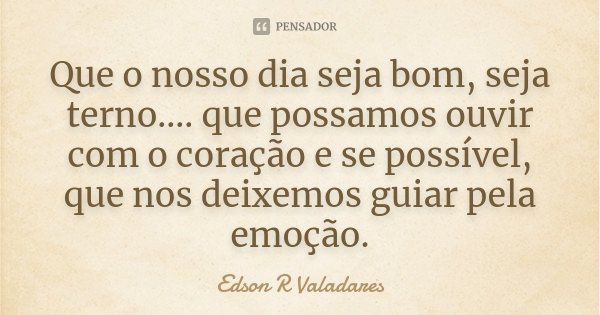 Que o nosso dia seja bom, seja terno.... que possamos ouvir com o coração e se possível, que nos deixemos guiar pela emoção.... Frase de Edson R Valadares.