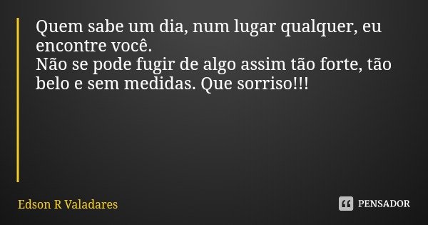 Quem sabe um dia, num lugar qualquer, eu encontre você.
Não se pode fugir de algo assim tão forte, tão belo e sem medidas. Que sorriso!!!... Frase de Edson R Valadares.