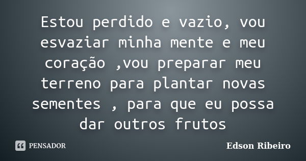 Estou perdido e vazio, vou esvaziar minha mente e meu coração ,vou preparar meu terreno para plantar novas sementes , para que eu possa dar outros frutos... Frase de Edson Ribeiro.