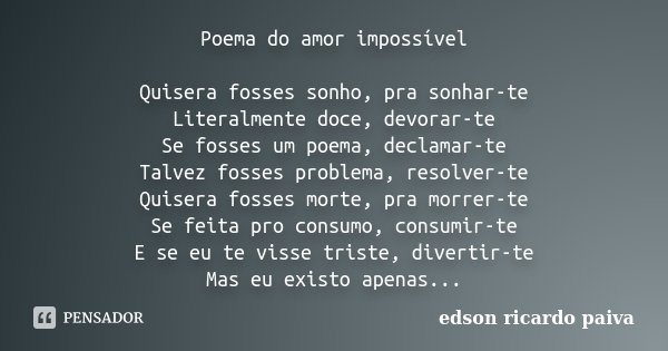 Poema do amor impossível Quisera fosses sonho, pra sonhar-te Literalmente doce, devorar-te Se fosses um poema, declamar-te Talvez fosses problema, resolver-te Q... Frase de Edson Ricardo Paiva.