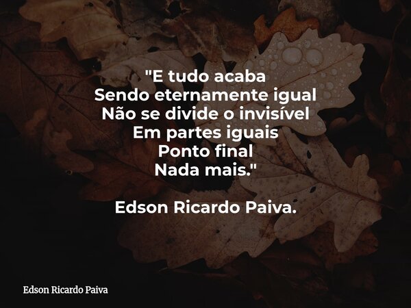 "E tudo acaba Sendo eternamente igual Não se divide o invisível Em partes iguais Ponto final Nada mais." Edson Ricardo Paiva.... Frase de Edson Ricardo Paiva.