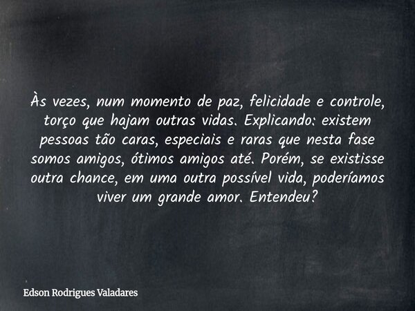 Às vezes, num momento de paz, felicidade e controle, torço que hajam outras vidas. Explicando: existem pessoas tão caras, especiais e raras que nesta fase somos... Frase de Edson Rodrigues Valadares.
