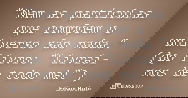 “Nem as partículas que compõem o universo são nada.” (do livro: “Livrai-nos de todo mal”)... Frase de Edson Rufo.
