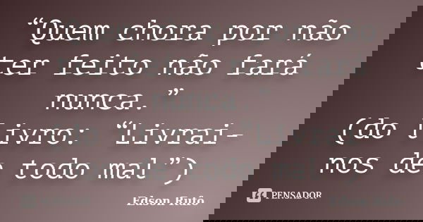 “Quem chora por não ter feito não fará nunca.” (do livro: “Livrai-nos de todo mal”)... Frase de Edson Rufo.
