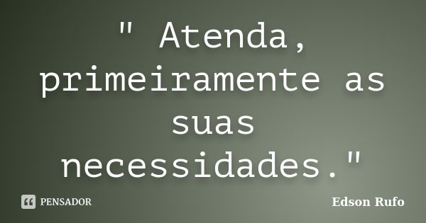 " Atenda, primeiramente as suas necessidades."... Frase de Edson Rufo.