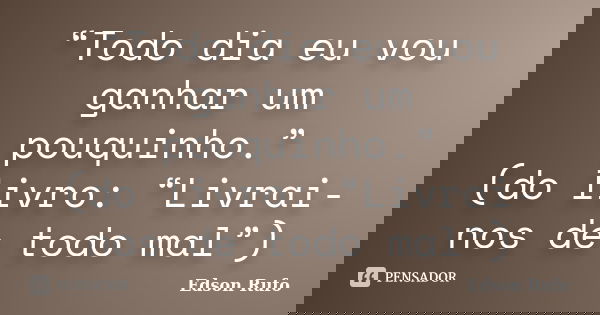 “Todo dia eu vou ganhar um pouquinho.” (do livro: “Livrai-nos de todo mal”)... Frase de Edson Rufo.