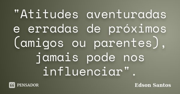 "Atitudes aventuradas e erradas de próximos (amigos ou parentes), jamais pode nos influenciar".... Frase de Edson Santos.