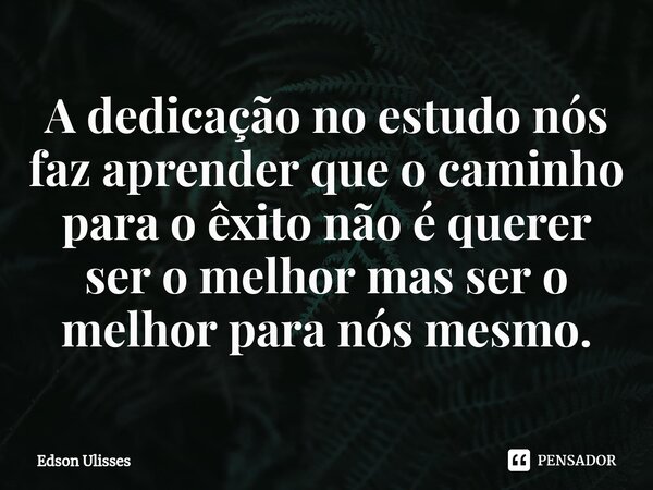 ⁠A dedicação no estudo nós faz aprender que o caminho para o êxito não é querer ser o melhor mas ser o melhor para nós mesmo.... Frase de Edson Ulisses.