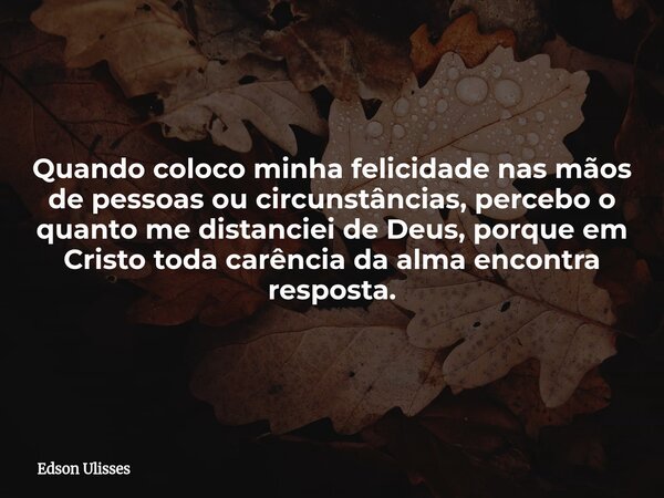 Quando coloco minha felicidade nas mãos de pessoas ou circunstâncias, percebo o quanto me distanciei de Deus, porque em Cristo toda carência da alma encontra re... Frase de Edson Ulisses.