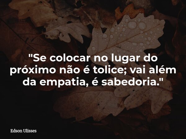"Se colocar no lugar do próximo não é tolice; vai além da empatia, é sabedoria."... Frase de Edson Ulisses.