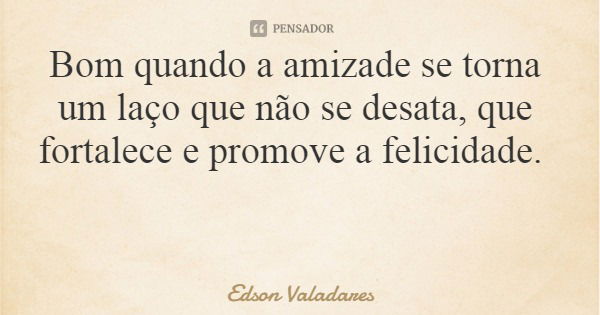 Bom quando a amizade se torna um laço que não se desata, que fortalece e promove a felicidade.... Frase de Edson Valadares.