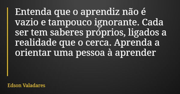 Entenda que o aprendiz não é vazio e tampouco ignorante. Cada ser tem saberes próprios, ligados a realidade que o cerca. Aprenda a orientar uma pessoa à aprende... Frase de Edson Valadares.