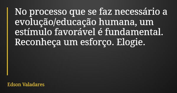 No processo que se faz necessário a evolução/educação humana, um estímulo favorável é fundamental. Reconheça um esforço. Elogie.... Frase de Edson Valadares.