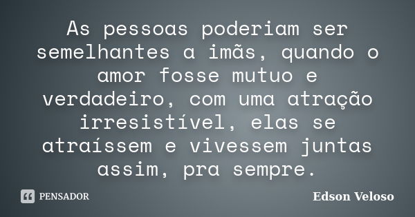 As pessoas poderiam ser semelhantes a imãs, quando o amor fosse mutuo e verdadeiro, com uma atração irresistível, elas se atraíssem e vivessem juntas assim, pra... Frase de Edson Veloso.