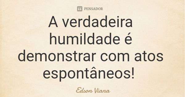 A verdadeira humildade é demonstrar com atos espontâneos!... Frase de Edson Viana.