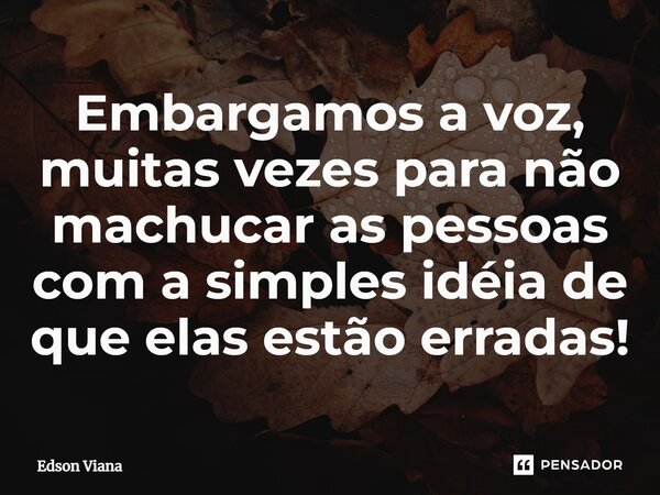 ⁠Embargamos a voz, muitas vezes para não machucar as pessoas com a simples idéia de que elas estão erradas!... Frase de Edson Viana.