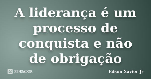 A liderança é um processo de conquista e não de obrigação... Frase de Edson Xavier Jr.