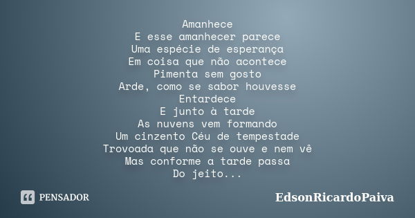 Amanhece E esse amanhecer parece Uma espécie de esperança Em coisa que não acontece Pimenta sem gosto Arde, como se sabor houvesse Entardece E junto à tarde As ... Frase de edsonricardopaiva.