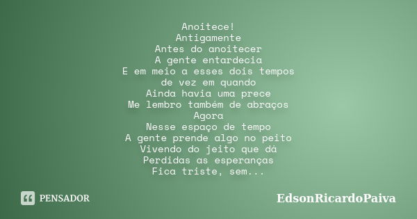 Anoitece! Antigamente Antes do anoitecer A gente entardecia E em meio a esses dois tempos de vez em quando Ainda havia uma prece Me lembro também de abraços Ago... Frase de edsonricardopaiva.