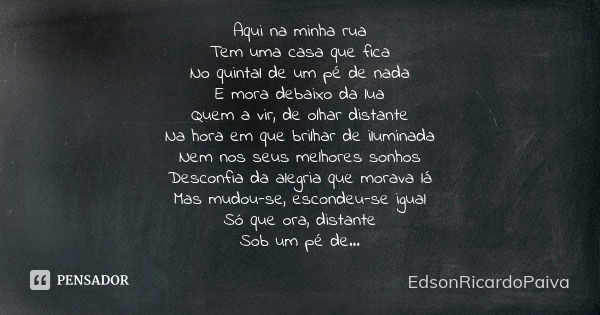 Aqui na minha rua
Tem uma casa que fica
No quintal de um pé de nada
E mora debaixo da lua
Quem a vir, de olhar distante
Na hora em que brilhar de iluminada
Nem ... Frase de edsonricardopaiva..