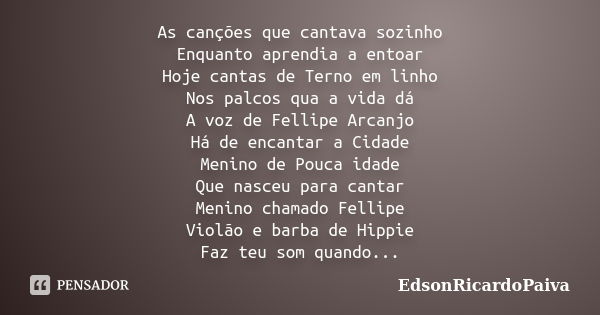 As canções que cantava sozinho Enquanto aprendia a entoar Hoje cantas de Terno em linho Nos palcos qua a vida dá A voz de Fellipe Arcanjo Há de encantar a Cidad... Frase de edsonricardopaiva.