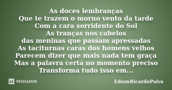 As doces lembranças Que te trazem o morno vento da tarde Com a cara sorridente do Sol As tranças nos cabelos das meninas que passam apressadas As taciturnas car... Frase de edsonricardopaiva.