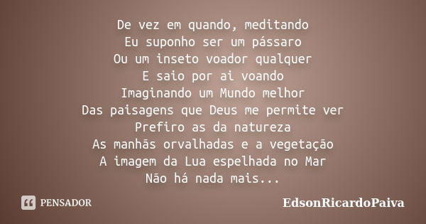 De vez em quando, meditando Eu suponho ser um pássaro Ou um inseto voador qualquer E saio por ai voando Imaginando um Mundo melhor Das paisagens que Deus me per... Frase de edsonricardopaiva.