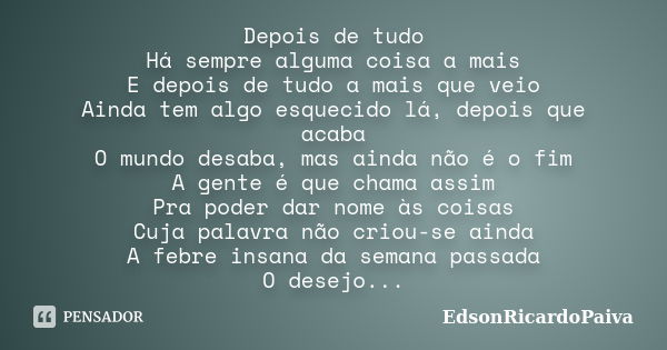 Depois de tudo
Há sempre alguma coisa a mais
E depois de tudo a mais que veio
Ainda tem algo esquecido lá, depois que acaba
O mundo desaba, mas ainda não é o fi... Frase de edsonricardopaiva.