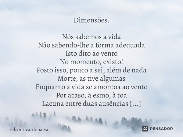 ⁠Dimensões. Nós sabemos a vida Não sabendo-lhe a forma adequada Isto dito ao vento No momento, existo! Posto isso, pouco a sei, além de nada Morte, as tive algu... Frase de edsonricardopaiva..