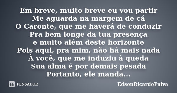 Em breve, muito breve eu vou partir Me aguarda na margem de cá O Caronte, que me haverá de conduzir Pra bem longe da tua presença e muito além deste horizonte P... Frase de edsonricardopaiva.