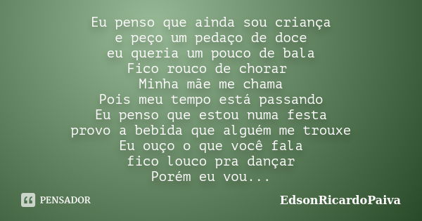 Eu penso que ainda sou criança e peço um pedaço de doce eu queria um pouco de bala Fico rouco de chorar Minha mãe me chama Pois meu tempo está passando Eu penso... Frase de edsonricardopaiva.