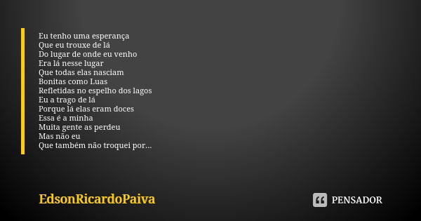 Eu tenho uma esperança Que eu trouxe de lá Do lugar de onde eu venho Era lá nesse lugar Que todas elas nasciam Bonitas como Luas Refletidas no espelho dos lagos... Frase de edsonricardopaiva.