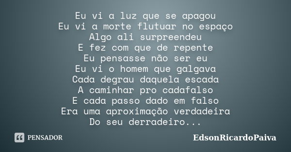 Eu vi a luz que se apagou Eu vi a morte flutuar no espaço Algo ali surpreendeu E fez com que de repente Eu pensasse não ser eu Eu vi o homem que galgava Cada de... Frase de edsonricardopaiva.