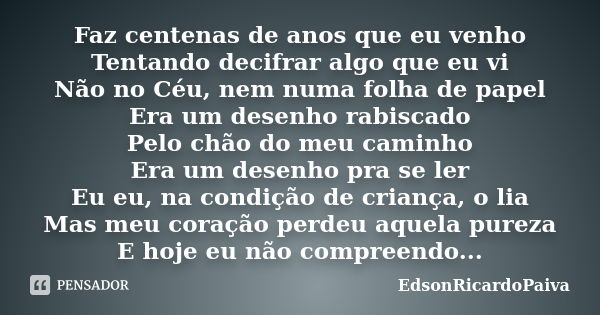 Faz centenas de anos que eu venho Tentando decifrar algo que eu vi Não no Céu, nem numa folha de papel Era um desenho rabiscado Pelo chão do meu caminho Era um ... Frase de edsonricardopaiva.